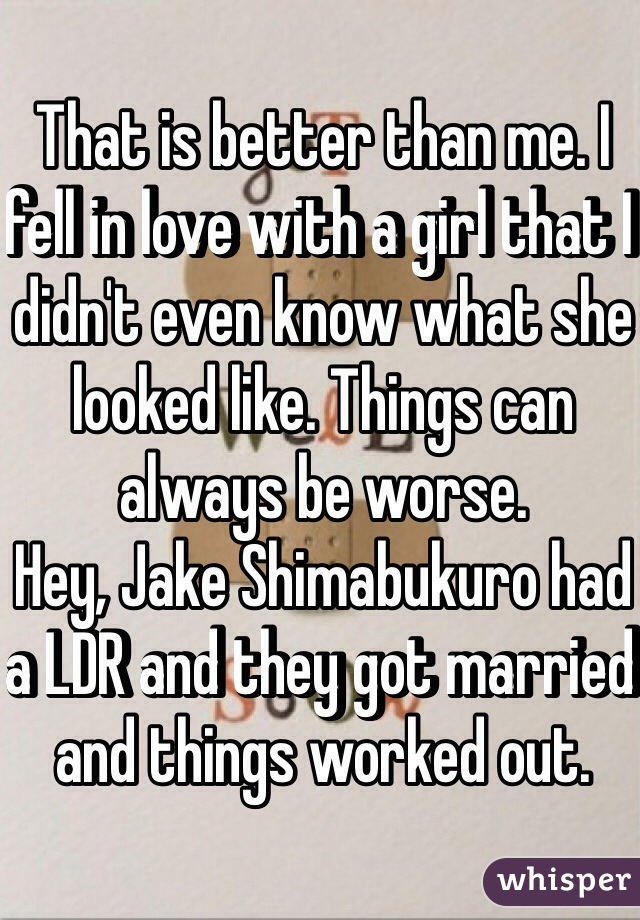 That is better than me. I fell in love with a girl that I didn't even know what she looked like. Things can always be worse.
Hey, Jake Shimabukuro had a LDR and they got married and things worked out.