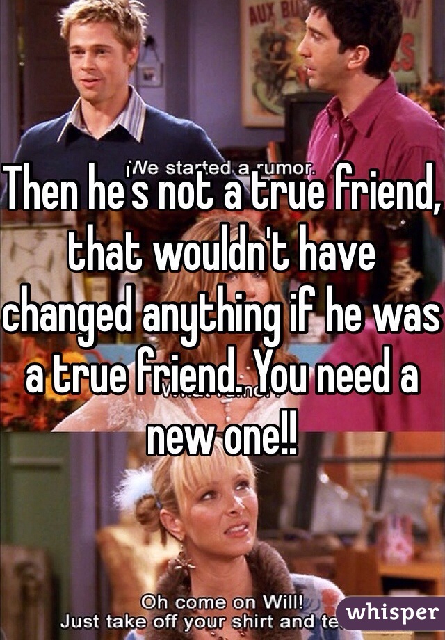 Then he's not a true friend, that wouldn't have changed anything if he was a true friend. You need a new one!! 