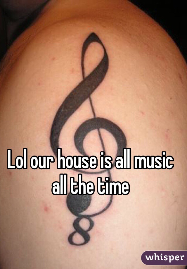 Lol our house is all music all the time