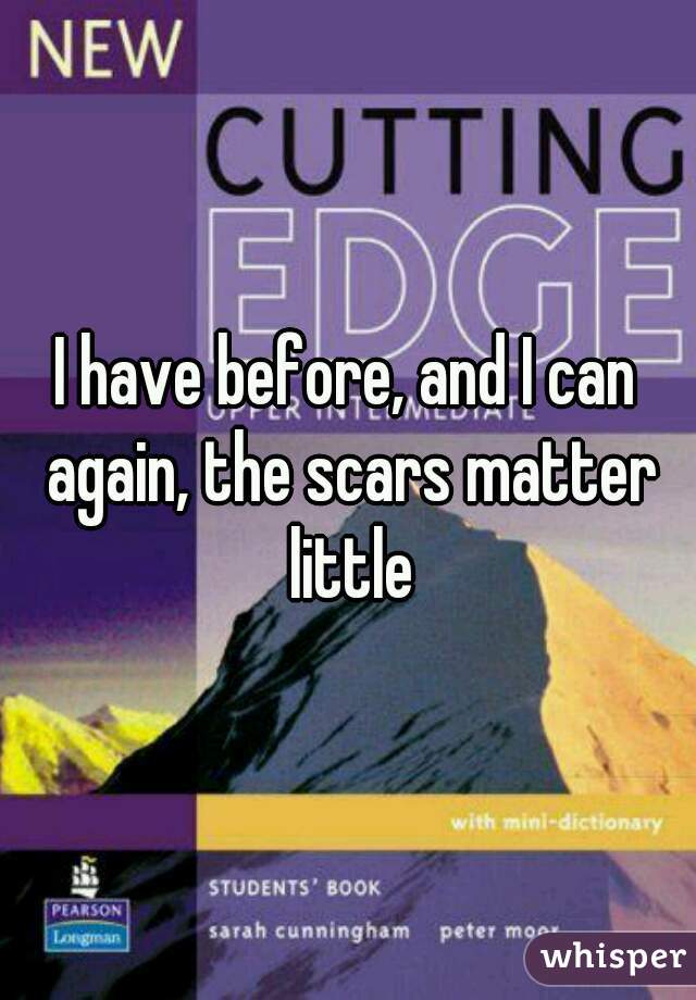 I have before, and I can again, the scars matter little