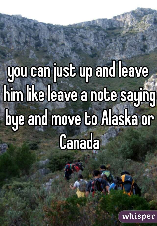 you can just up and leave him like leave a note saying bye and move to Alaska or Canada