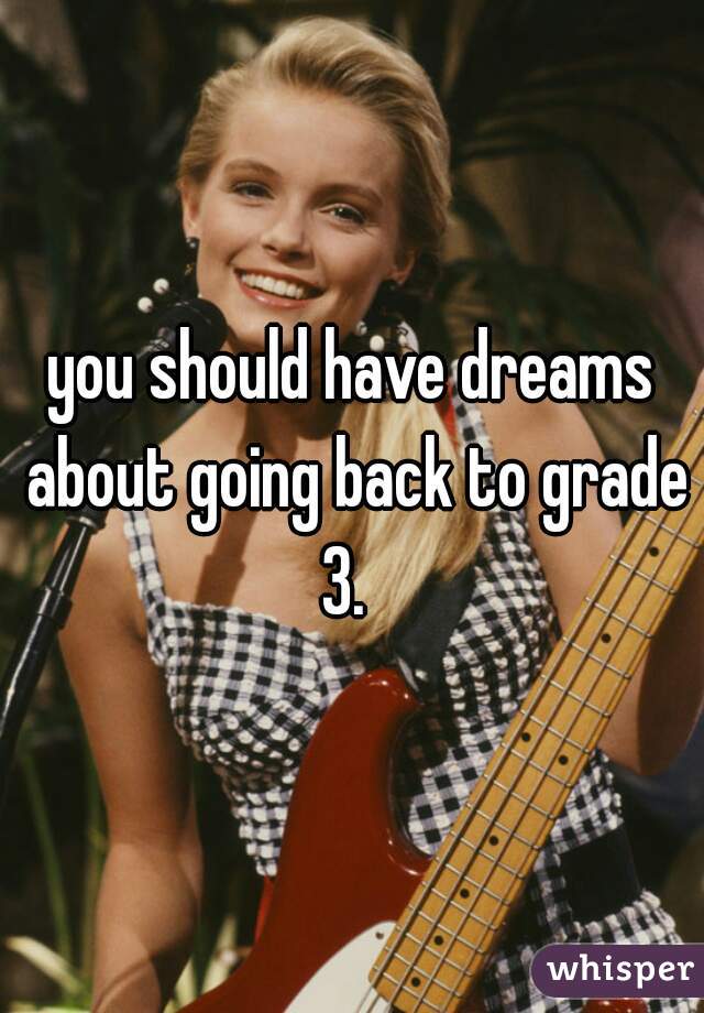 you should have dreams about going back to grade 3.  