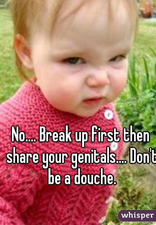 No.... Break up first then share your genitals.... Don't be a douche.