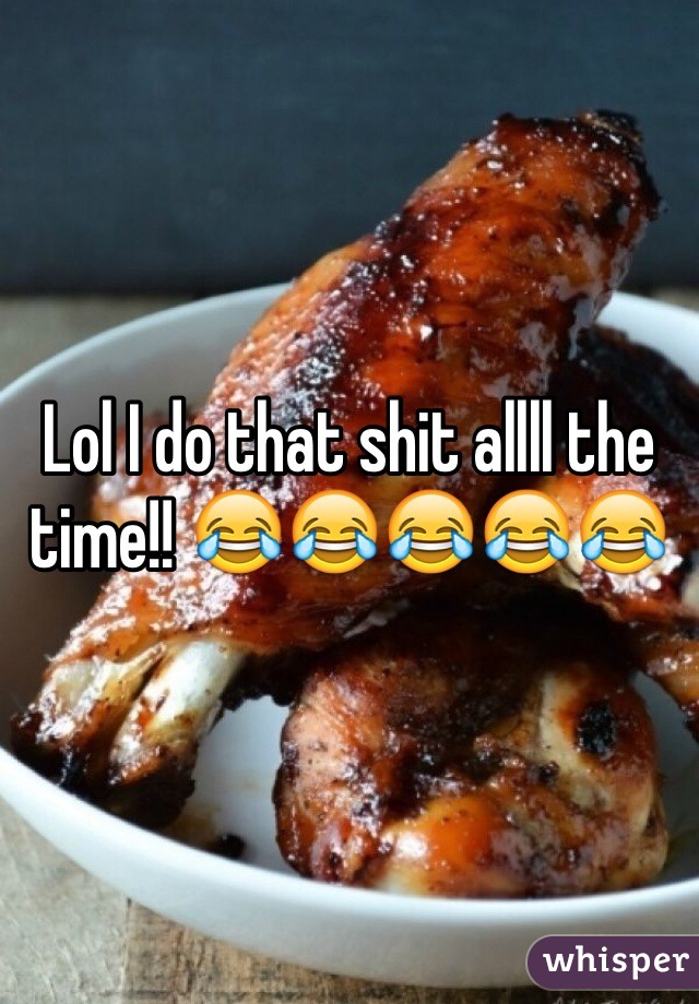 Lol I do that shit allll the time!! 😂😂😂😂😂