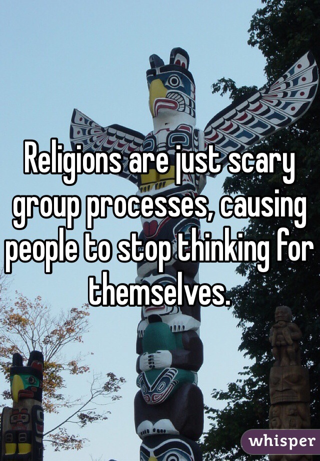 Religions are just scary group processes, causing people to stop thinking for themselves. 