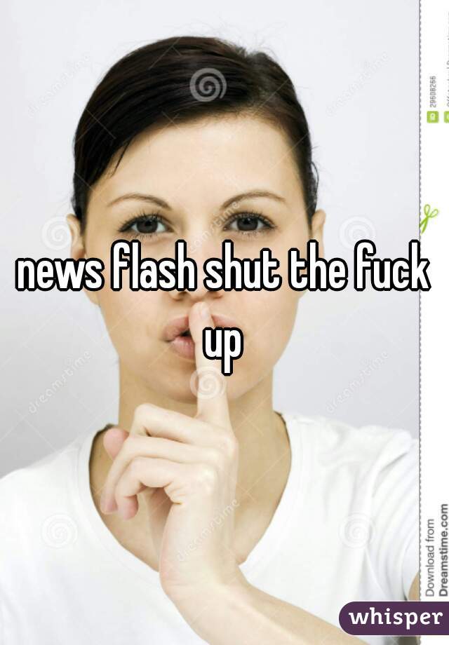 news flash shut the fuck
up