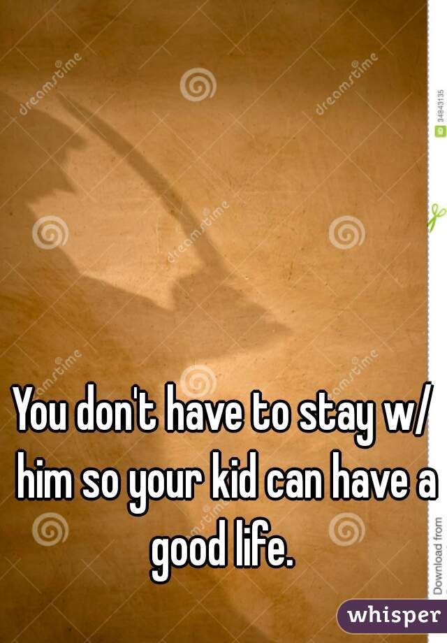 You don't have to stay w/ him so your kid can have a good life. 