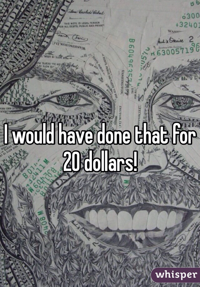 I would have done that for 20 dollars!