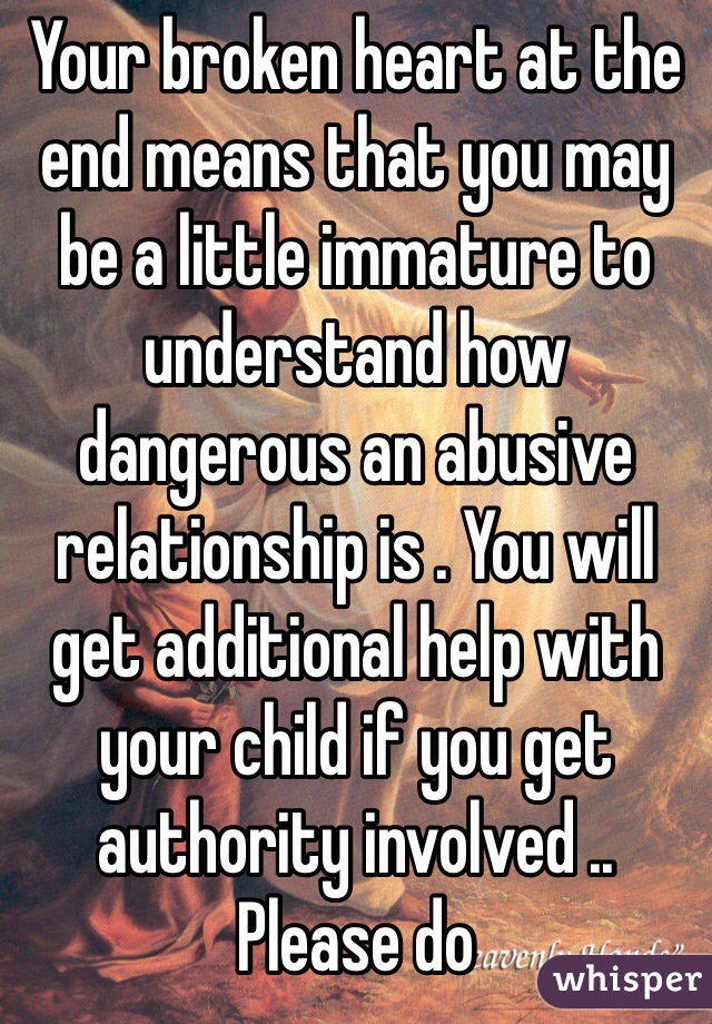 Your broken heart at the end means that you may be a little immature to understand how dangerous an abusive relationship is . You will get additional help with your child if you get authority involved .. Please do 