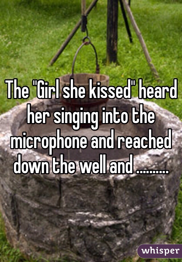 The "Girl she kissed" heard her singing into the microphone and reached down the well and ..........