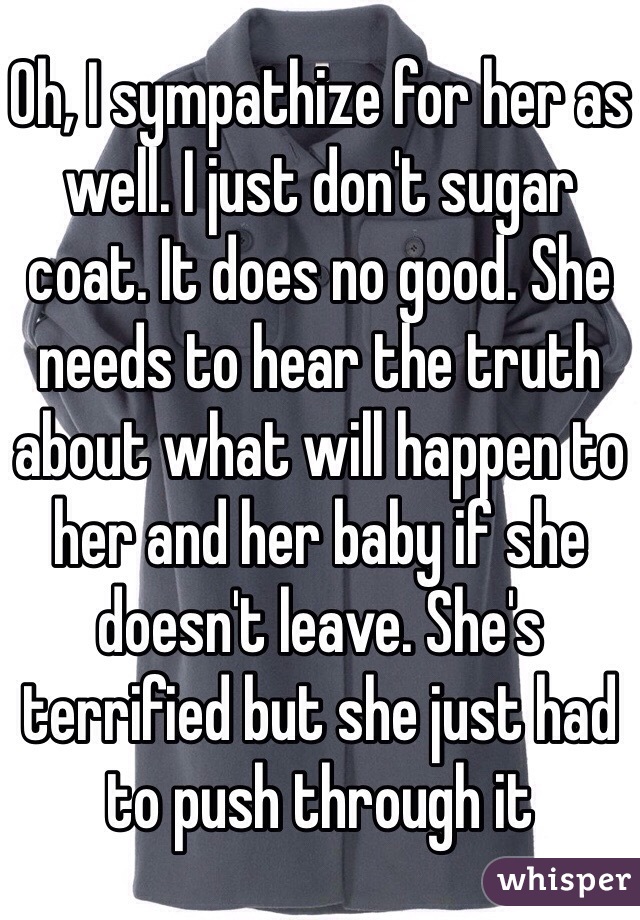 Oh, I sympathize for her as well. I just don't sugar coat. It does no good. She needs to hear the truth about what will happen to her and her baby if she doesn't leave. She's terrified but she just had to push through it 