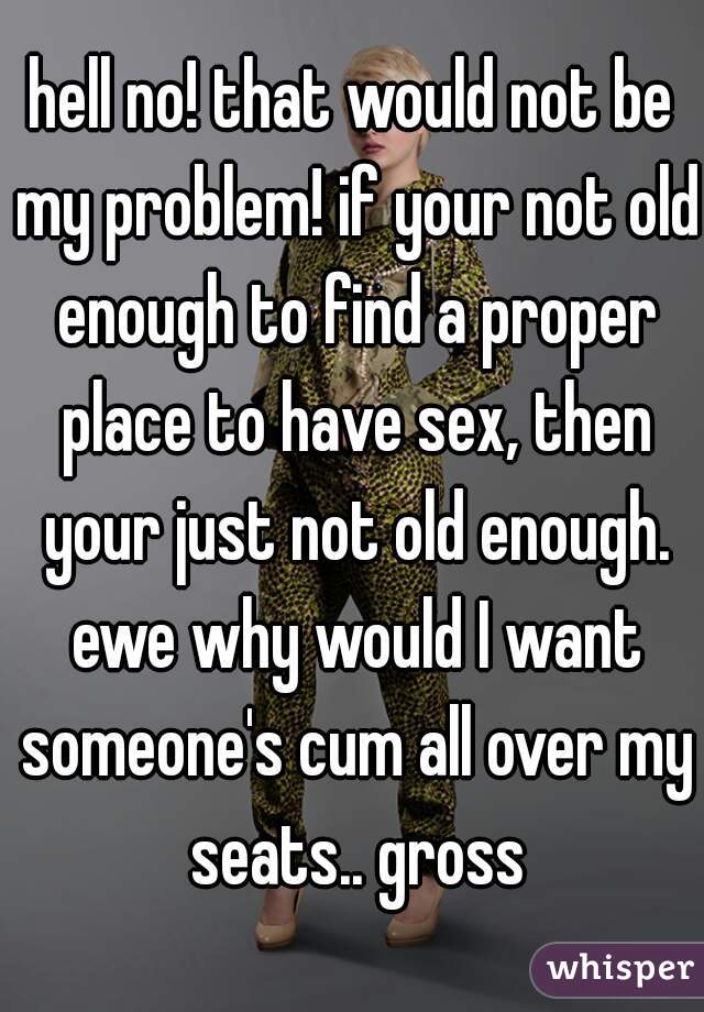 hell no! that would not be my problem! if your not old enough to find a proper place to have sex, then your just not old enough. ewe why would I want someone's cum all over my seats.. gross