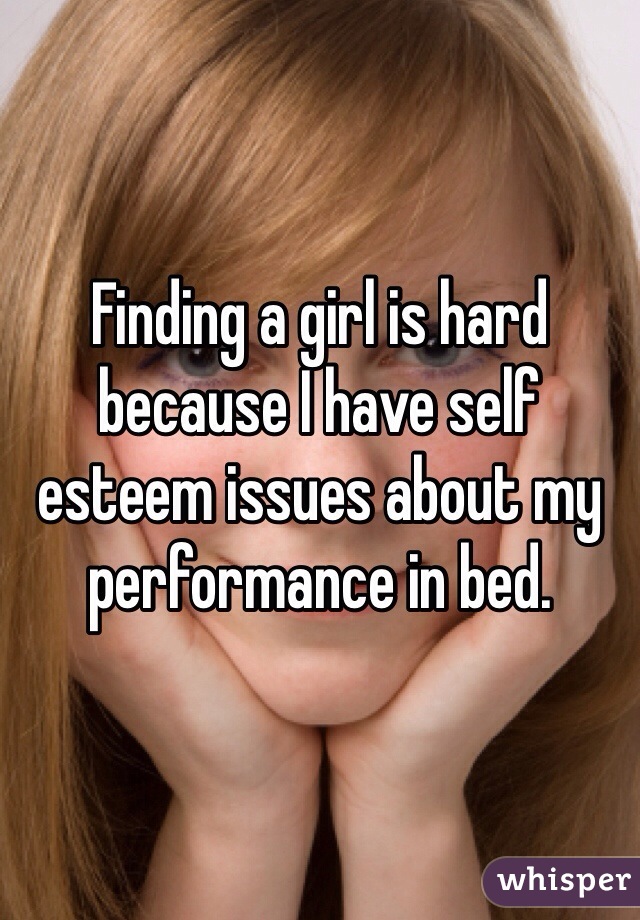 Finding a girl is hard because I have self esteem issues about my performance in bed. 