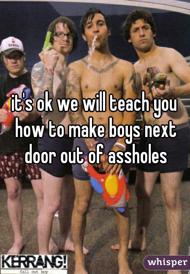 it's ok we will teach you how to make boys next door out of assholes