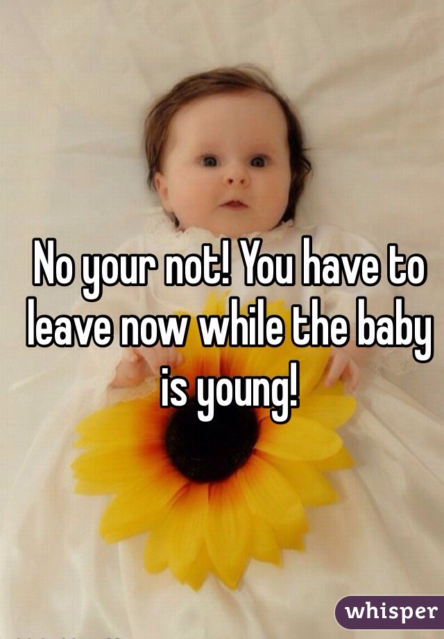 No your not! You have to leave now while the baby is young! 