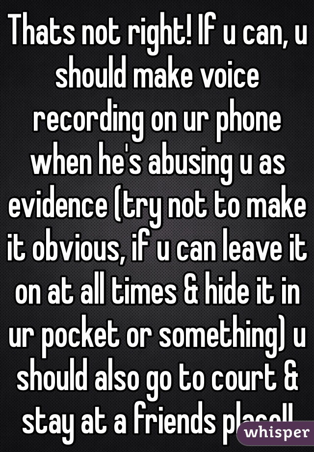 Thats not right! If u can, u should make voice recording on ur phone when he's abusing u as evidence (try not to make it obvious, if u can leave it on at all times & hide it in ur pocket or something) u should also go to court & stay at a friends place!!