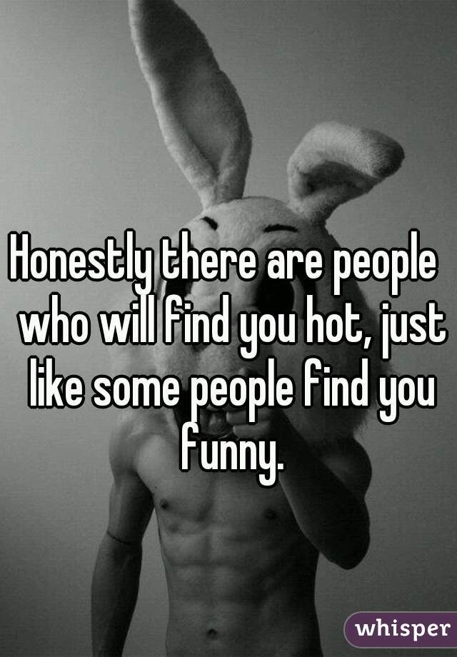 Honestly there are people  who will find you hot, just like some people find you funny.