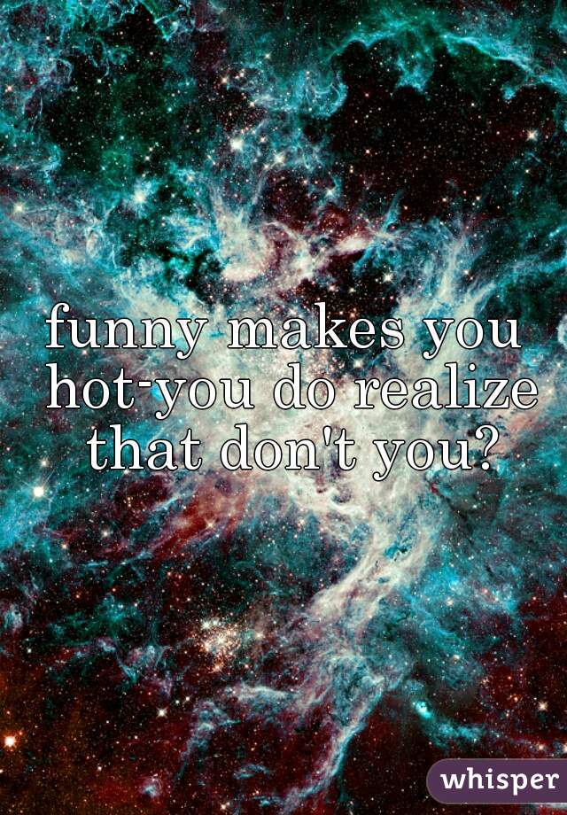 funny makes you hot-you do realize that don't you?