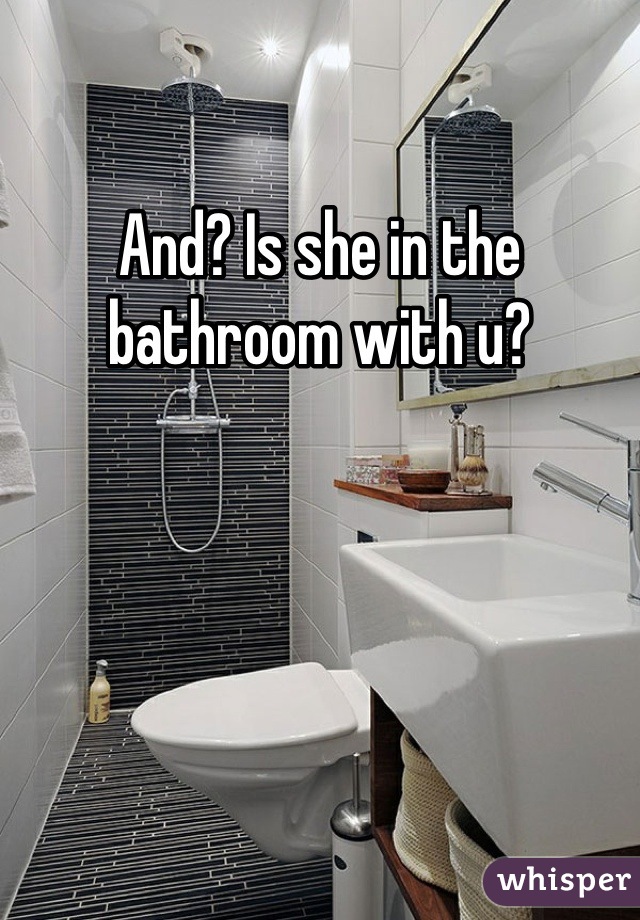 And? Is she in the bathroom with u?