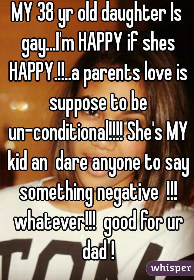 MY 38 yr old daughter Is gay...I'm HAPPY if shes HAPPY.!!..a parents love is suppose to be un-conditional!!!! She's MY kid an  dare anyone to say something negative  !!! whatever!!!  good for ur dad !