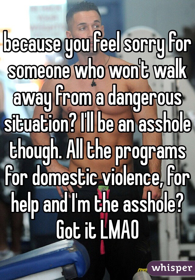 because you feel sorry for someone who won't walk away from a dangerous situation? I'll be an asshole though. All the programs for domestic violence, for help and I'm the asshole? Got it LMAO