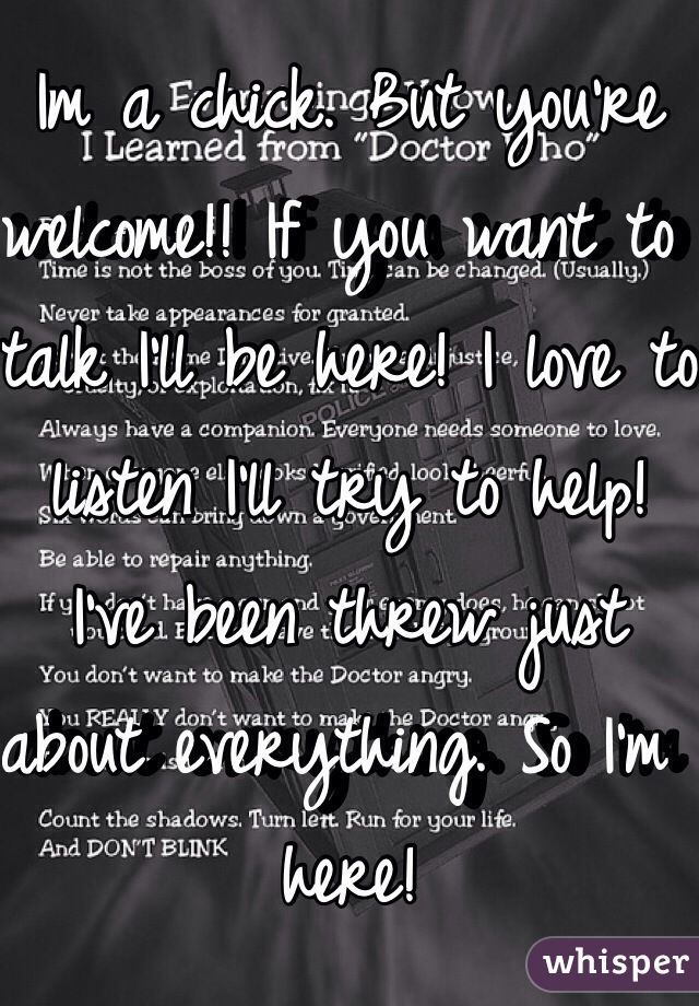 Im a chick. But you're welcome!! If you want to talk I'll be here! I love to listen I'll try to help! I've been threw just about everything. So I'm here!