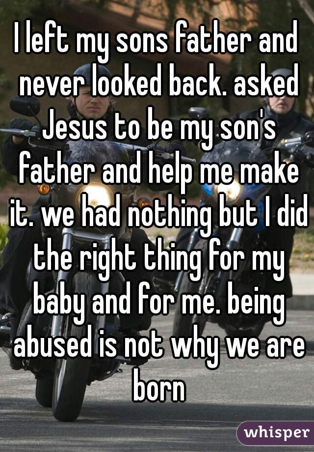 I left my sons father and never looked back. asked Jesus to be my son's father and help me make it. we had nothing but I did the right thing for my baby and for me. being abused is not why we are born