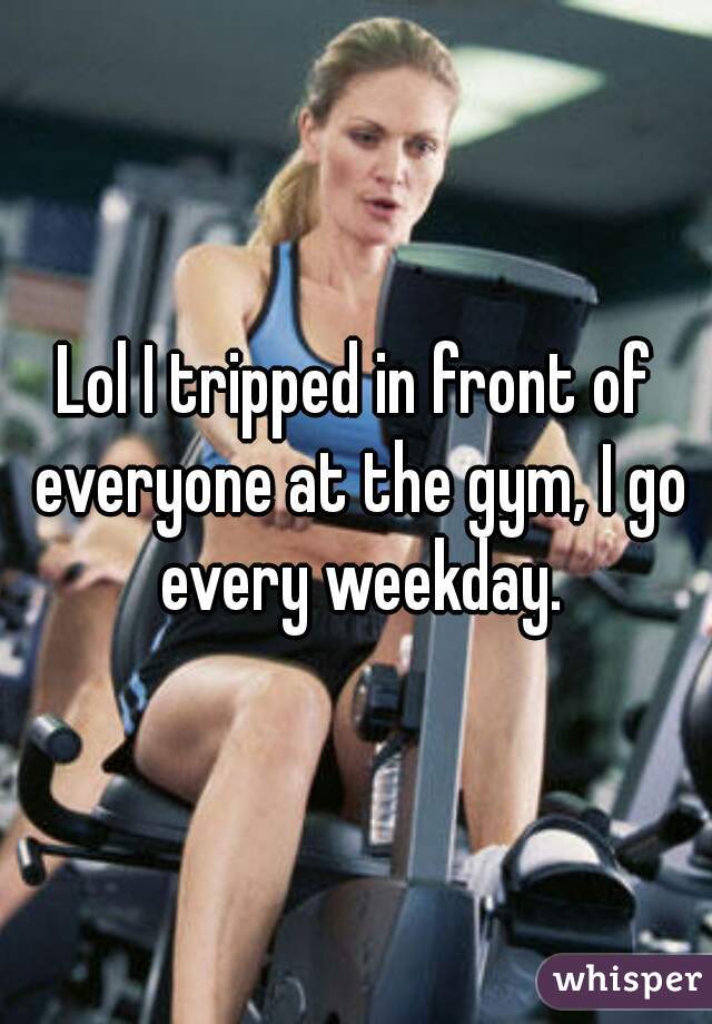 Lol I tripped in front of everyone at the gym, I go every weekday.