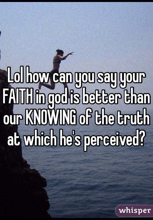 Lol how can you say your FAITH in god is better than our KNOWING of the truth at which he's perceived? 