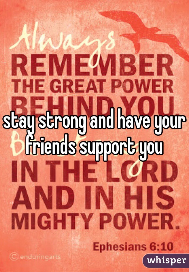 stay strong and have your friends support you