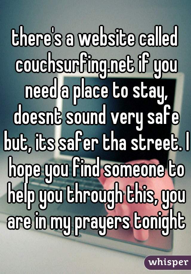 there's a website called couchsurfing.net if you need a place to stay, doesnt sound very safe but, its safer tha street. I hope you find someone to help you through this, you are in my prayers tonight