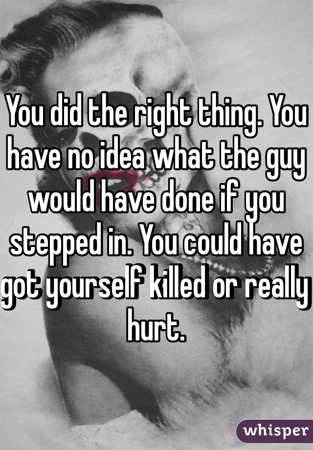 You did the right thing. You have no idea what the guy would have done if you stepped in. You could have got yourself killed or really hurt. 