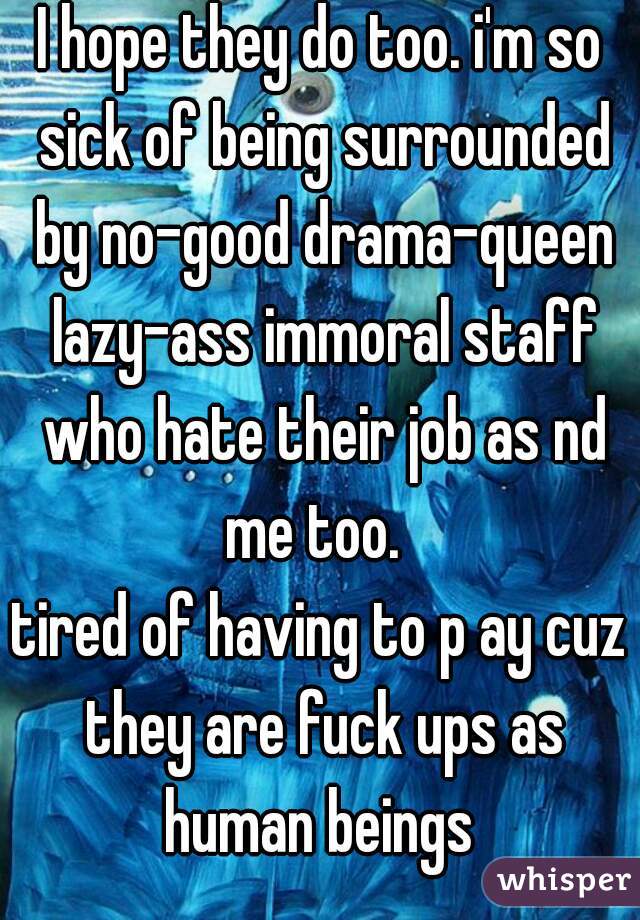 I hope they do too. i'm so sick of being surrounded by no-good drama-queen lazy-ass immoral staff who hate their job as nd me too.  
tired of having to p ay cuz they are fuck ups as human beings 