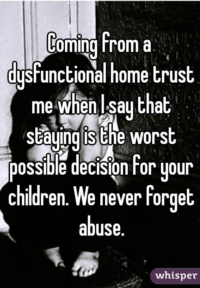 Coming from a dysfunctional home trust me when I say that staying is the worst possible decision for your children. We never forget abuse.