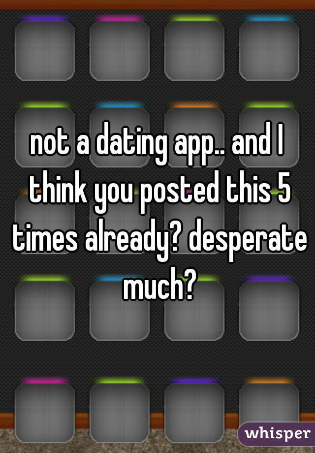 not a dating app.. and I think you posted this 5 times already? desperate much?