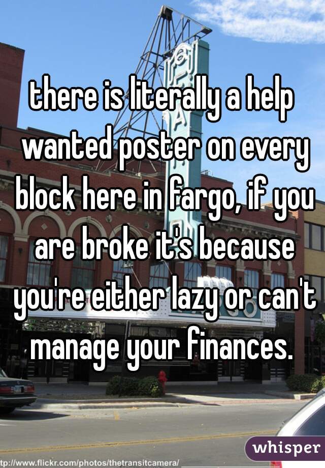 there is literally a help wanted poster on every block here in fargo, if you are broke it's because you're either lazy or can't manage your finances. 