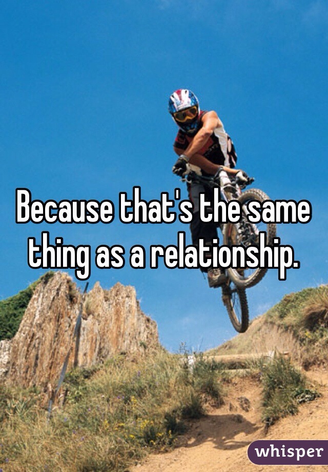 Because that's the same thing as a relationship.