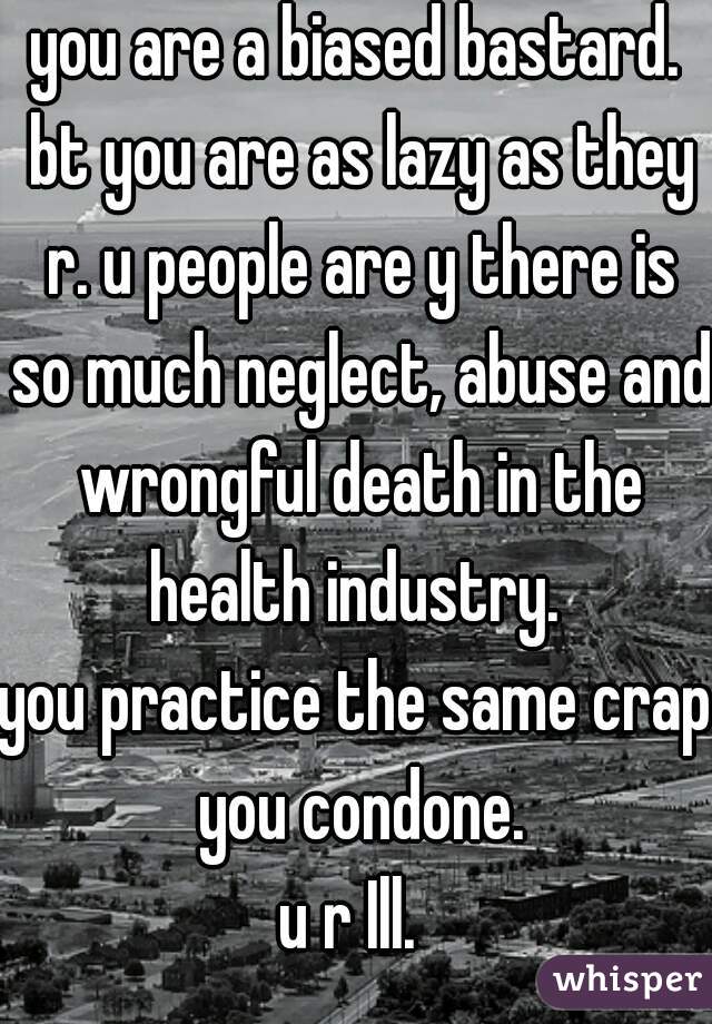 you are a biased bastard. bt you are as lazy as they r. u people are y there is so much neglect, abuse and wrongful death in the health industry. 
you practice the same crap you condone.
u r Ill. 