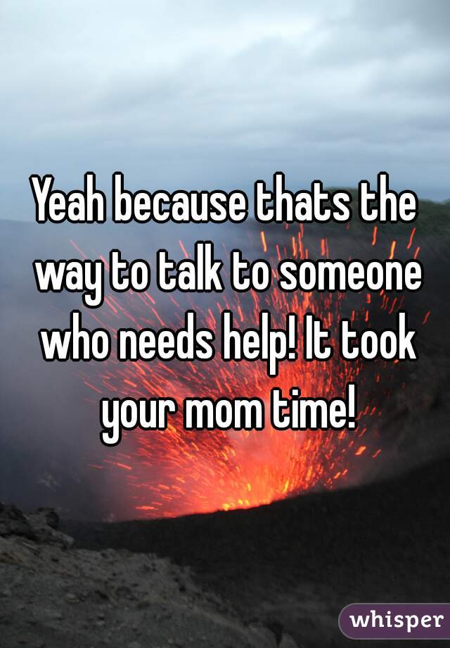 Yeah because thats the way to talk to someone who needs help! It took your mom time!
 