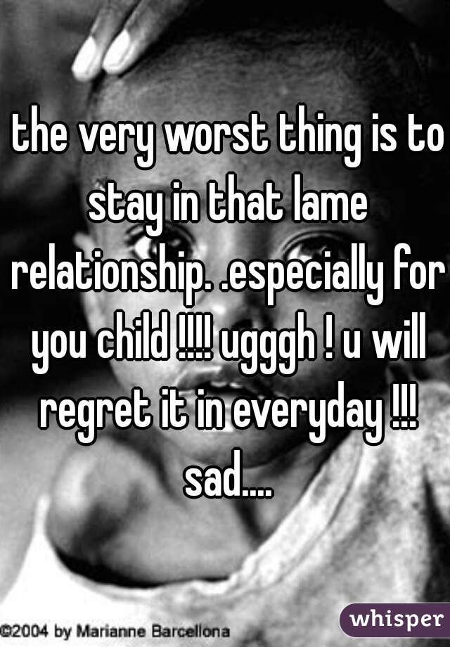  the very worst thing is to stay in that lame relationship. .especially for you child !!!! ugggh ! u will regret it in everyday !!! sad....