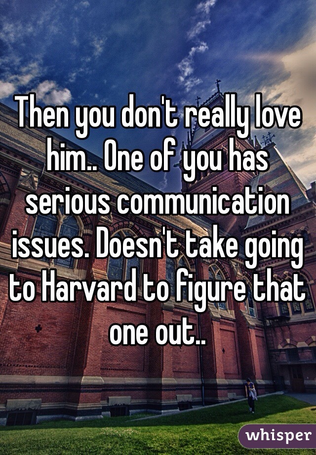 Then you don't really love him.. One of you has serious communication issues. Doesn't take going to Harvard to figure that one out.. 