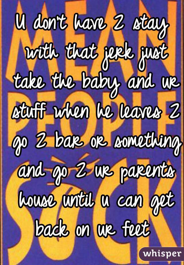 U don't have 2 stay with that jerk just take the baby and ur stuff when he leaves 2 go 2 bar or something and go 2 ur parents house until u can get back on ur feet 