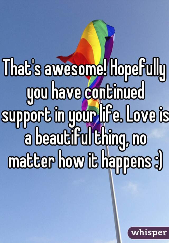 That's awesome! Hopefully you have continued support in your life. Love is a beautiful thing, no matter how it happens :)