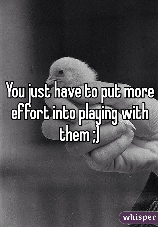 You just have to put more effort into playing with them ;)