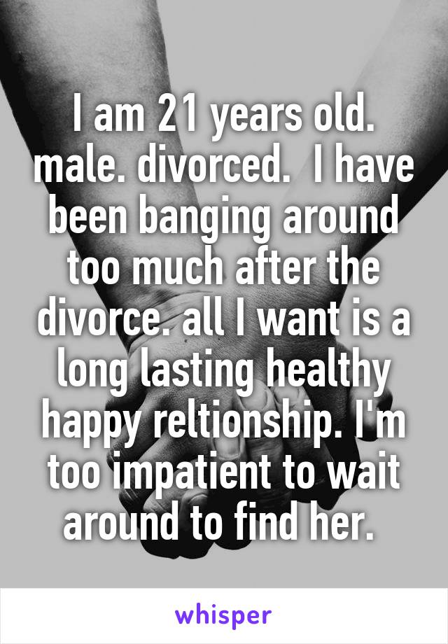 I am 21 years old. male. divorced.  I have been banging around too much after the divorce. all I want is a long lasting healthy happy reltionship. I'm too impatient to wait around to find her. 