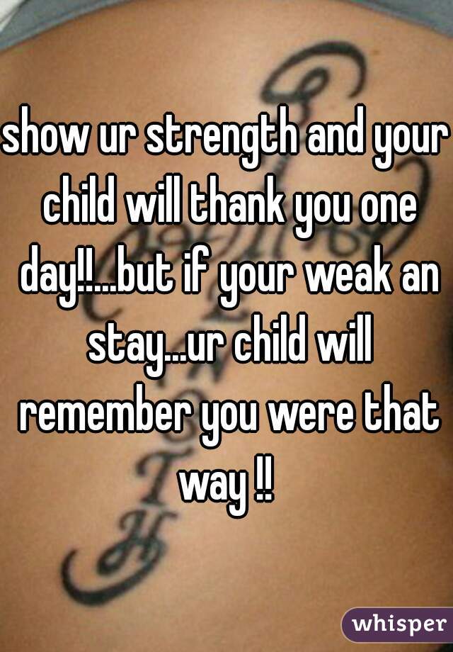 show ur strength and your child will thank you one day!!...but if your weak an stay...ur child will remember you were that way !! 