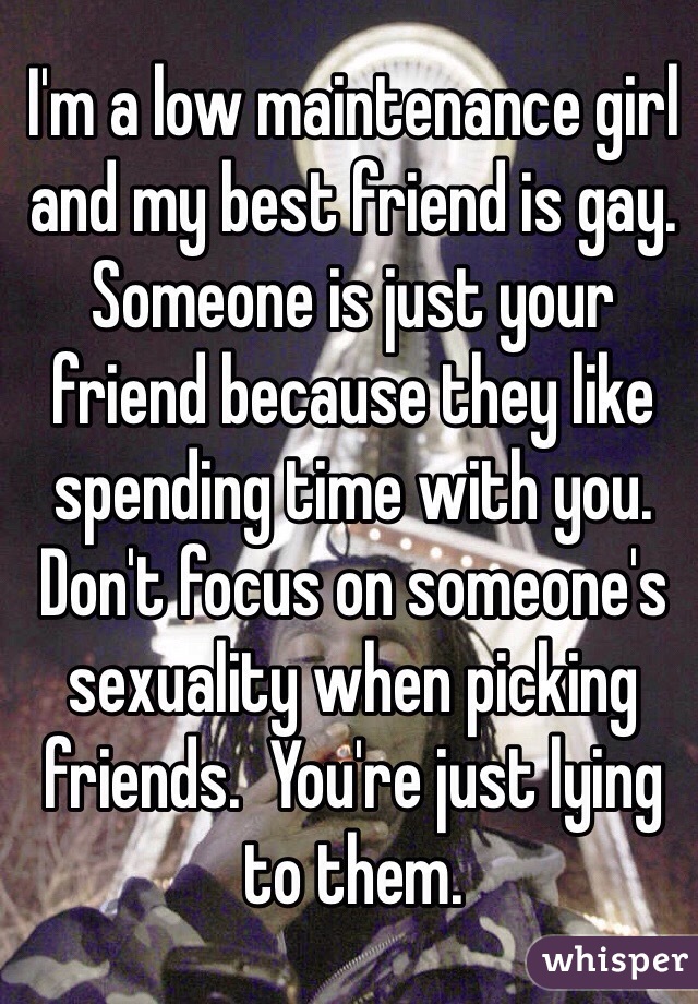I'm a low maintenance girl and my best friend is gay. Someone is just your friend because they like spending time with you. Don't focus on someone's sexuality when picking friends.  You're just lying to them.