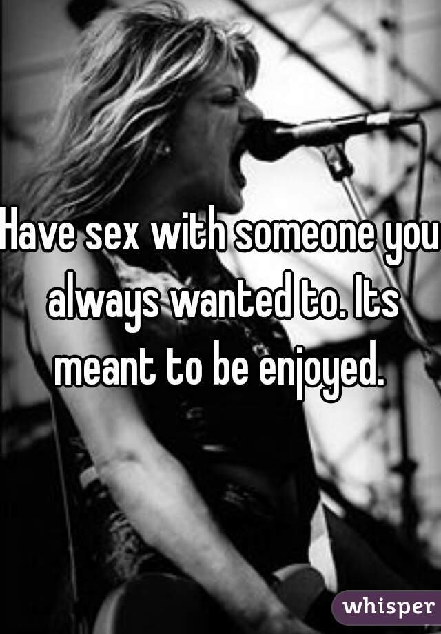 Have sex with someone you always wanted to. Its meant to be enjoyed. 