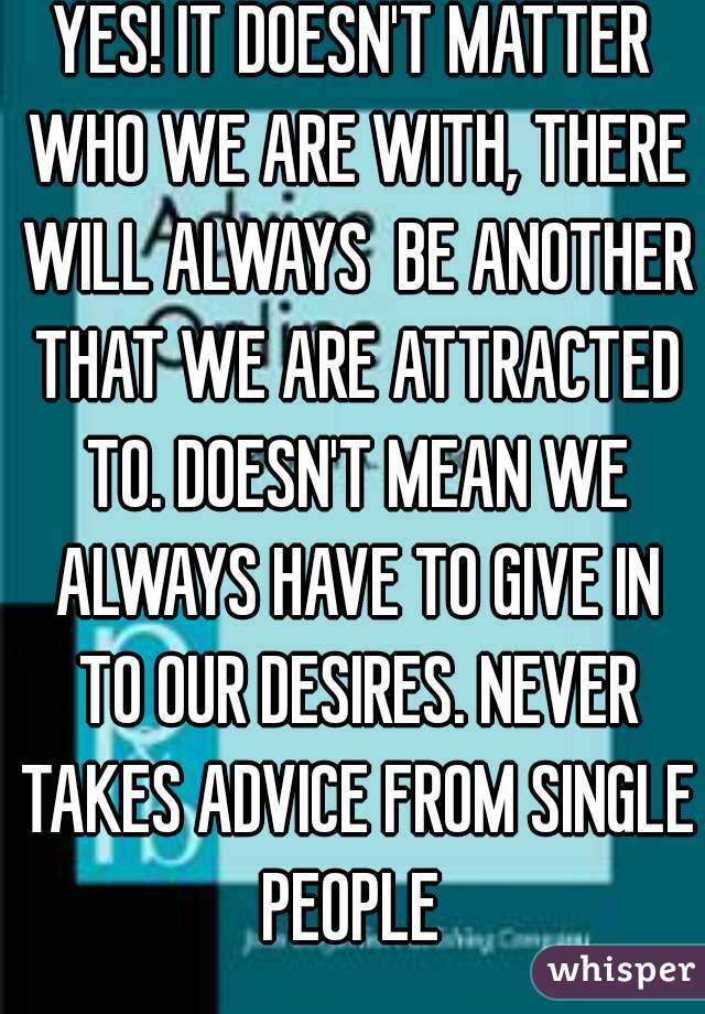 YES! IT DOESN'T MATTER WHO WE ARE WITH, THERE WILL ALWAYS  BE ANOTHER THAT WE ARE ATTRACTED TO. DOESN'T MEAN WE ALWAYS HAVE TO GIVE IN TO OUR DESIRES. NEVER TAKES ADVICE FROM SINGLE PEOPLE 