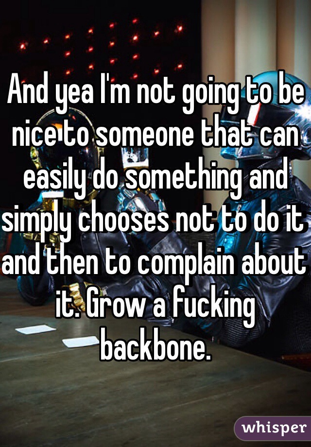 And yea I'm not going to be nice to someone that can easily do something and simply chooses not to do it and then to complain about it. Grow a fucking backbone. 